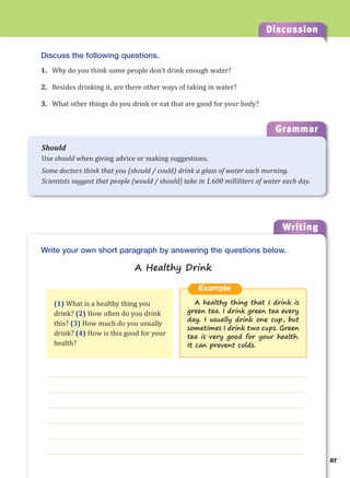 Writing
g
87
Discussion
Discuss the following questions.
1. Why do you think some people don’t drink enough water?
2. Besides drinking it, are there other ways of taking in water?
3. What other things do you drink or eat that are good for your body?
___________________________________________________________________
___________________________________________________________________
___________________________________________________________________
___________________________________________________________________
___________________________________________________________________
___________________________________________________________________
Example
A healthy thing that I drink is
green tea. I drink green tea every
day. I usually drink one cup, but
sometimes I drink two cups. Green
tea is very good for your health.
It can prevent colds.
Write your own short paragraph by answering the questions below.
A Healthy Drink
(1) What is a healthy thing you
drink? (2) How often do you drink
this? (3) How much do you usually
drink? (4) How is this good for your
health?
Grammar
Should
Use should when giving advice or making suggestions.
Some doctors think that you (should / could) drink a glass of water each morning.
Scientists suggest that people (would / should) take in 1,600 milliliters of water each day.
 