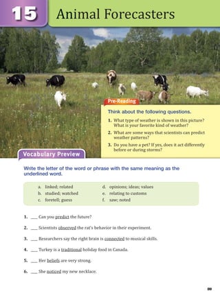 89
Animal Forecasters
Pre-Reading
Think about the following questions.
1. What type of weather is shown in this picture?
What is your favorite kind of weather?
2. What are some ways that scientists can predict
weather patterns?
3. Do you have a pet? If yes, does it act differently
before or during storms?
Vocabulary Preview
Write the letter of the word or phrase with the same meaning as the
underlined word.
1. ____ Can you predict the future?
2. ____ Scientists observed the rat’s behavior in their experiment.
3. ____ Researchers say the right brain is connected to musical skills.
4. ____ Turkey is a traditional holiday food in Canada.
5. ____ Her beliefs are very strong.
6. ____ She noticed my new necklace.
a. linked; related d. opinions; ideas; values
b. studied; watched e. relating to customs
c. foretell; guess f. saw; noted
 