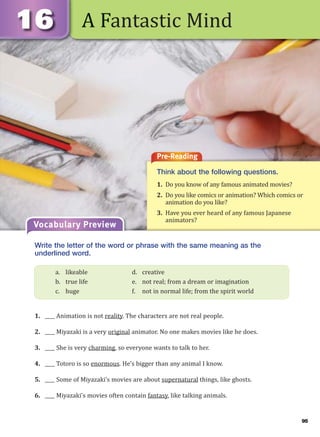 95
A Fantastic Mind
Pre-Reading
Think about the following questions.
1. Do you know of any famous animated movies?
2. Do you like comics or animation? Which comics or
animation do you like?
3. Have you ever heard of any famous Japanese
animators?
Vocabulary Preview
Write the letter of the word or phrase with the same meaning as the
underlined word.
1. ____ Animation is not reality. The characters are not real people.
2. ____ Miyazaki is a very original animator. No one makes movies like he does.
3. ____ She is very charming, so everyone wants to talk to her.
4. ____ Totoro is so enormous. He’s bigger than any animal I know.
5. ____ Some of Miyazaki’s movies are about supernatural things, like ghosts.
6. ____ Miyazaki’s movies often contain fantasy, like talking animals.
a. likeable d. creative
b. true life e. not real; from a dream or imagination
c. huge f. not in normal life; from the spirit world
 