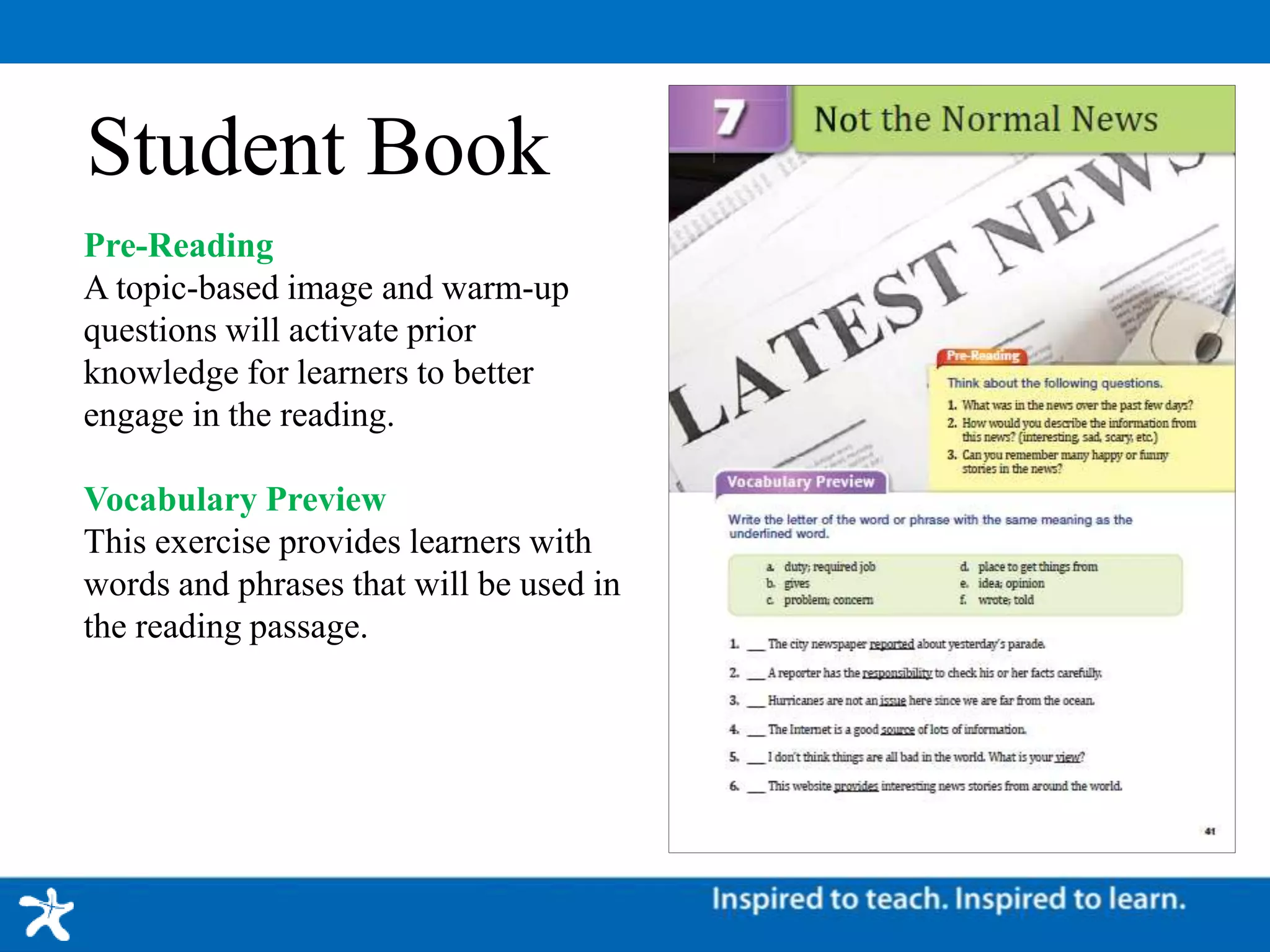 Student Book
Pre-Reading
A topic-based image and warm-up
questions will activate prior
knowledge for learners to better
engage in the reading.
Vocabulary Preview
This exercise provides learners with
words and phrases that will be used in
the reading passage.
 