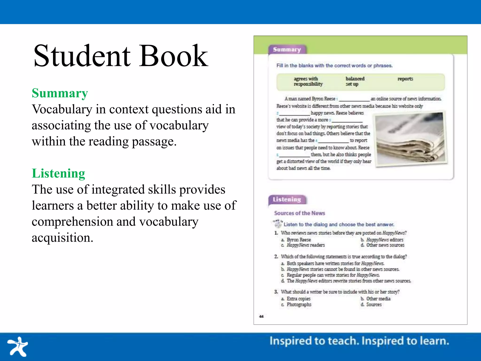 Student Book
Summary
Vocabulary in context questions aid in
associating the use of vocabulary
within the reading passage.
Listening
The use of integrated skills provides
learners a better ability to make use of
comprehension and vocabulary
acquisition.
 