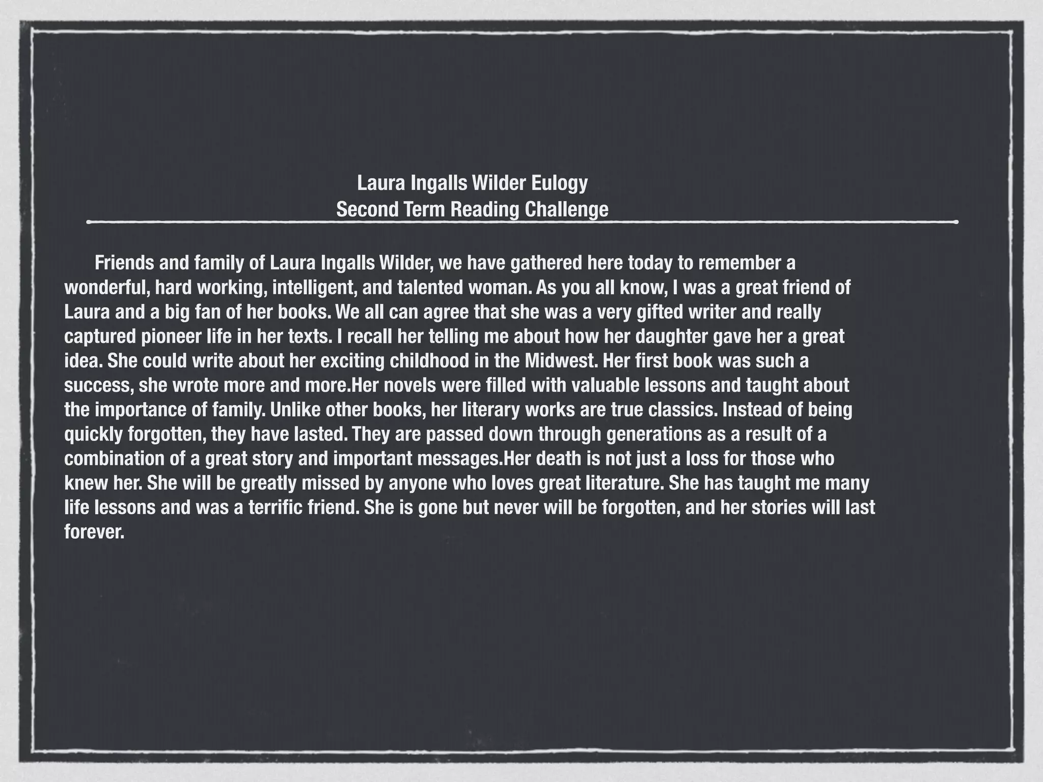Laura Ingalls Wilder Eulogy
Second Term Reading Challenge
!
      Friends and family of Laura Ingalls Wilder, we have gathered here today to remember a
wonderful, hard working, intelligent, and talented woman. As you all know, I was a great friend of
Laura and a big fan of her books. We all can agree that she was a very gifted writer and really
captured pioneer life in her texts. I recall her telling me about how her daughter gave her a great
idea. She could write about her exciting childhood in the Midwest. Her ﬁrst book was such a
success, she wrote more and more.Her novels were ﬁlled with valuable lessons and taught about
the importance of family. Unlike other books, her literary works are true classics. Instead of being
quickly forgotten, they have lasted. They are passed down through generations as a result of a
combination of a great story and important messages.Her death is not just a loss for those who
knew her. She will be greatly missed by anyone who loves great literature. She has taught me many
life lessons and was a terriﬁc friend. She is gone but never will be forgotten, and her stories will last
forever.
 