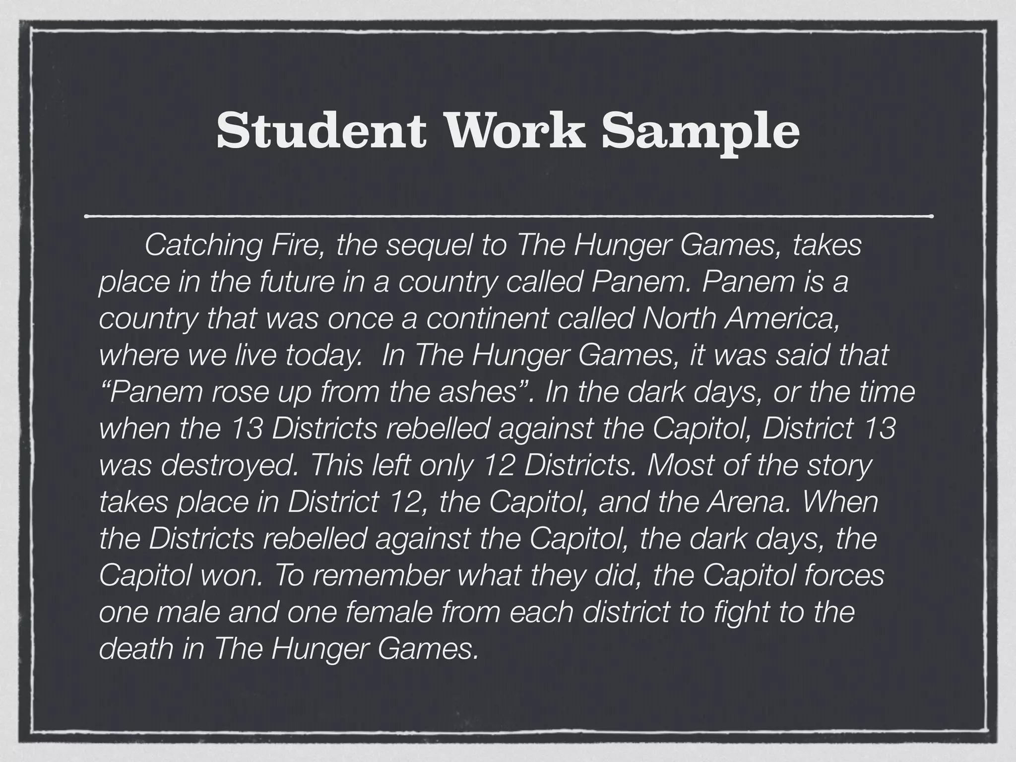Student Work Sample
	 Catching Fire, the sequel to The Hunger Games, takes
place in the future in a country called Panem. Panem is a
country that was once a continent called North America,
where we live today. In The Hunger Games, it was said that
“Panem rose up from the ashes”. In the dark days, or the time
when the 13 Districts rebelled against the Capitol, District 13
was destroyed. This left only 12 Districts. Most of the story
takes place in District 12, the Capitol, and the Arena. When
the Districts rebelled against the Capitol, the dark days, the
Capitol won. To remember what they did, the Capitol forces
one male and one female from each district to ﬁght to the
death in The Hunger Games.
 