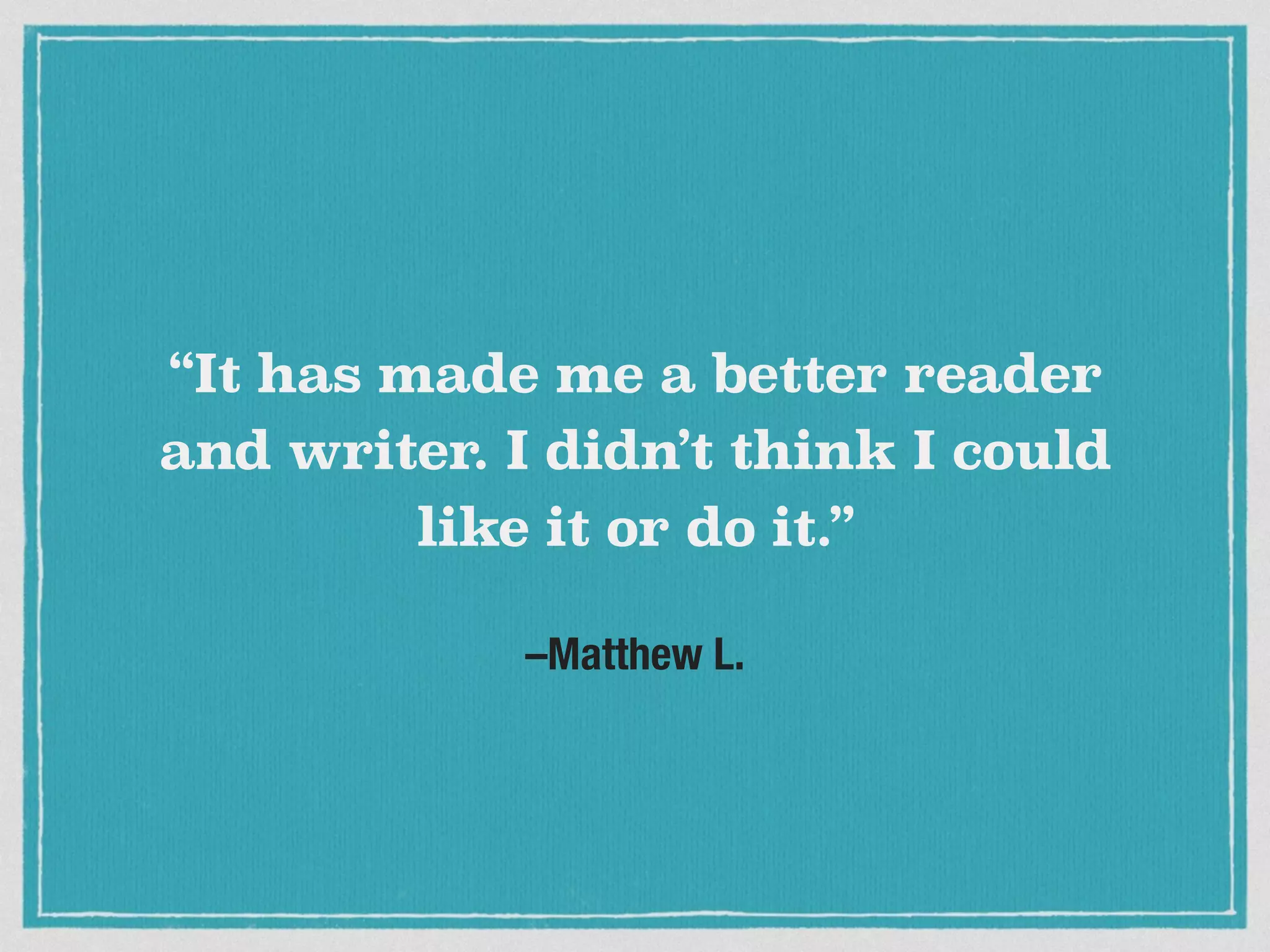 –Matthew L.
“It has made me a better reader
and writer. I didn’t think I could
like it or do it.”
 
