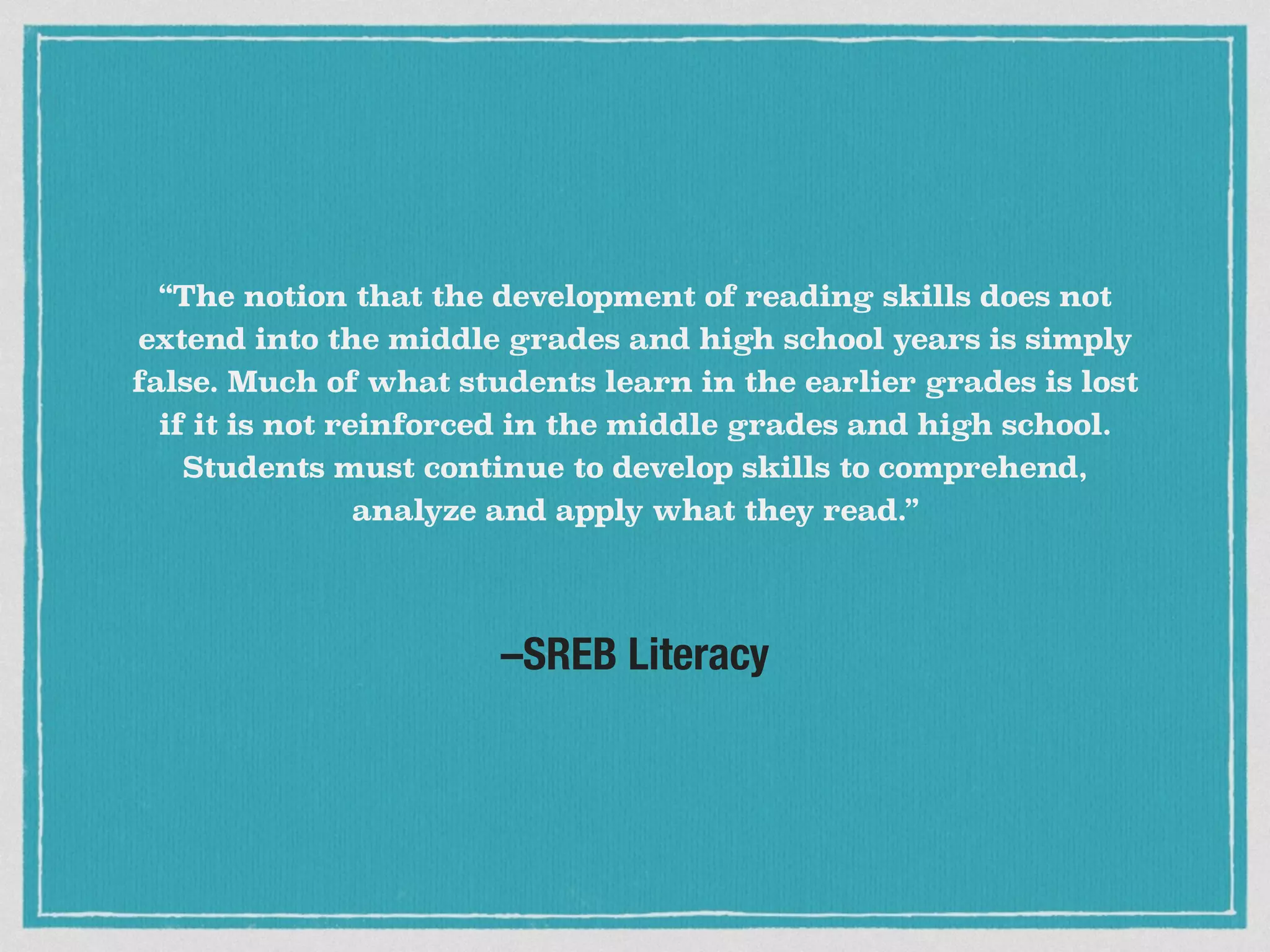 –SREB Literacy
“The notion that the development of reading skills does not
extend into the middle grades and high school years is simply
false. Much of what students learn in the earlier grades is lost
if it is not reinforced in the middle grades and high school.
Students must continue to develop skills to comprehend,
analyze and apply what they read.”
 