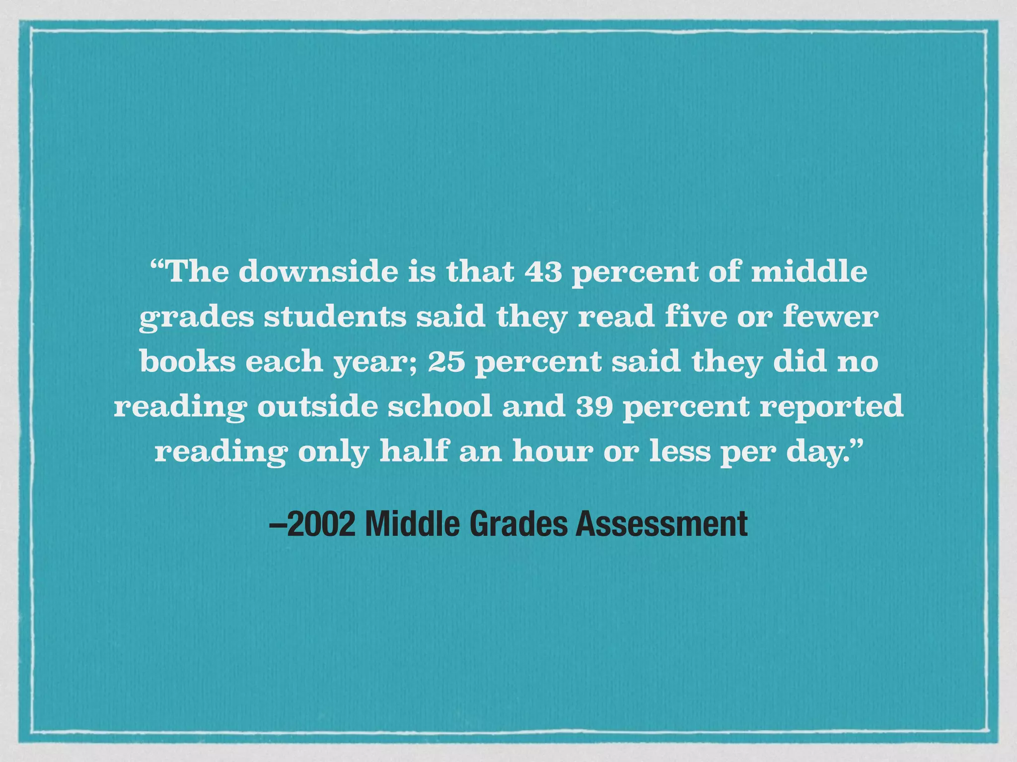 –2002 Middle Grades Assessment
“The downside is that 43 percent of middle
grades students said they read five or fewer
books each year; 25 percent said they did no
reading outside school and 39 percent reported
reading only half an hour or less per day.”
 