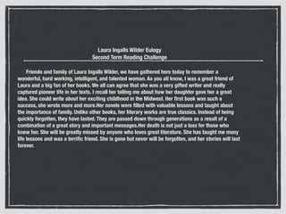 Laura Ingalls Wilder Eulogy
Second Term Reading Challenge
!
      Friends and family of Laura Ingalls Wilder, we have gathered here today to remember a
wonderful, hard working, intelligent, and talented woman. As you all know, I was a great friend of
Laura and a big fan of her books. We all can agree that she was a very gifted writer and really
captured pioneer life in her texts. I recall her telling me about how her daughter gave her a great
idea. She could write about her exciting childhood in the Midwest. Her ﬁrst book was such a
success, she wrote more and more.Her novels were ﬁlled with valuable lessons and taught about
the importance of family. Unlike other books, her literary works are true classics. Instead of being
quickly forgotten, they have lasted. They are passed down through generations as a result of a
combination of a great story and important messages.Her death is not just a loss for those who
knew her. She will be greatly missed by anyone who loves great literature. She has taught me many
life lessons and was a terriﬁc friend. She is gone but never will be forgotten, and her stories will last
forever.
 
