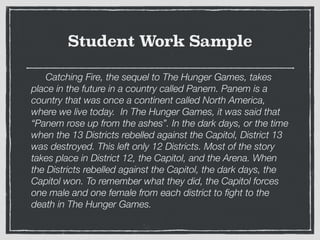 Student Work Sample
	 Catching Fire, the sequel to The Hunger Games, takes
place in the future in a country called Panem. Panem is a
country that was once a continent called North America,
where we live today. In The Hunger Games, it was said that
“Panem rose up from the ashes”. In the dark days, or the time
when the 13 Districts rebelled against the Capitol, District 13
was destroyed. This left only 12 Districts. Most of the story
takes place in District 12, the Capitol, and the Arena. When
the Districts rebelled against the Capitol, the dark days, the
Capitol won. To remember what they did, the Capitol forces
one male and one female from each district to ﬁght to the
death in The Hunger Games.
 