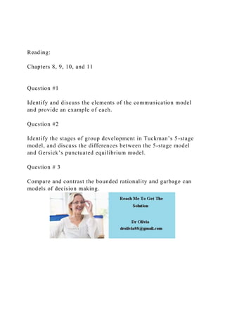 Reading:
Chapters 8, 9, 10, and 11
Question #1
Identify and discuss the elements of the communication model
and provide an example of each.
Question #2
Identify the stages of group development in Tuckman’s 5-stage
model, and discuss the differences between the 5-stage model
and Gersick’s punctuated equilibrium model.
Question # 3
Compare and contrast the bounded rationality and garbage can
models of decision making.
 