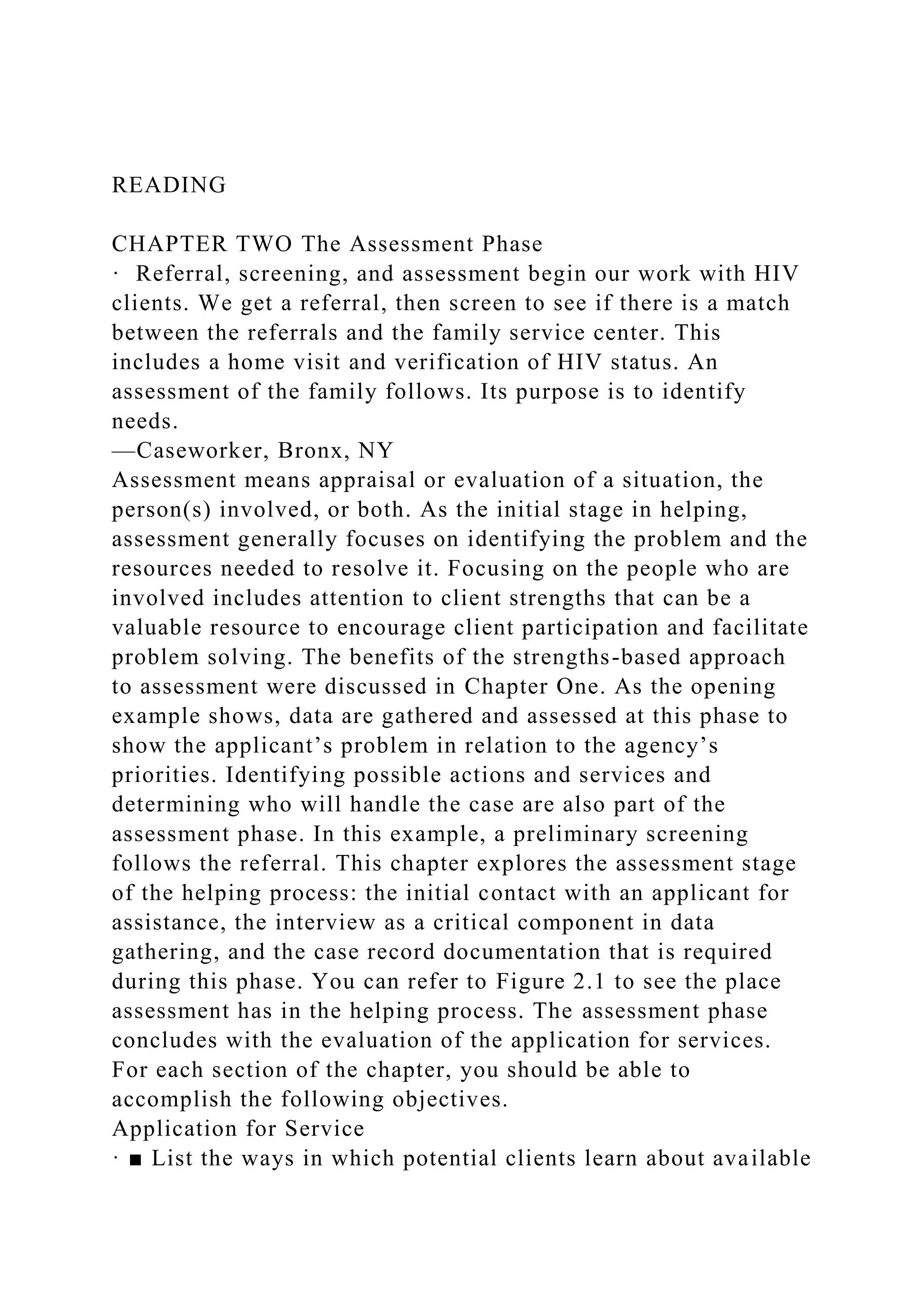 READING
CHAPTER TWO The Assessment Phase
· Referral, screening, and assessment begin our work with HIV
clients. We get a referral, then screen to see if there is a match
between the referrals and the family service center. This
includes a home visit and verification of HIV status. An
assessment of the family follows. Its purpose is to identify
needs.
—Caseworker, Bronx, NY
Assessment means appraisal or evaluation of a situation, the
person(s) involved, or both. As the initial stage in helping,
assessment generally focuses on identifying the problem and the
resources needed to resolve it. Focusing on the people who are
involved includes attention to client strengths that can be a
valuable resource to encourage client participation and facilitate
problem solving. The benefits of the strengths-based approach
to assessment were discussed in Chapter One. As the opening
example shows, data are gathered and assessed at this phase to
show the applicant’s problem in relation to the agency’s
priorities. Identifying possible actions and services and
determining who will handle the case are also part of the
assessment phase. In this example, a preliminary screening
follows the referral. This chapter explores the assessment stage
of the helping process: the initial contact with an applicant for
assistance, the interview as a critical component in data
gathering, and the case record documentation that is required
during this phase. You can refer to Figure 2.1 to see the place
assessment has in the helping process. The assessment phase
concludes with the evaluation of the application for services.
For each section of the chapter, you should be able to
accomplish the following objectives.
Application for Service
· ■ List the ways in which potential clients learn about available
 