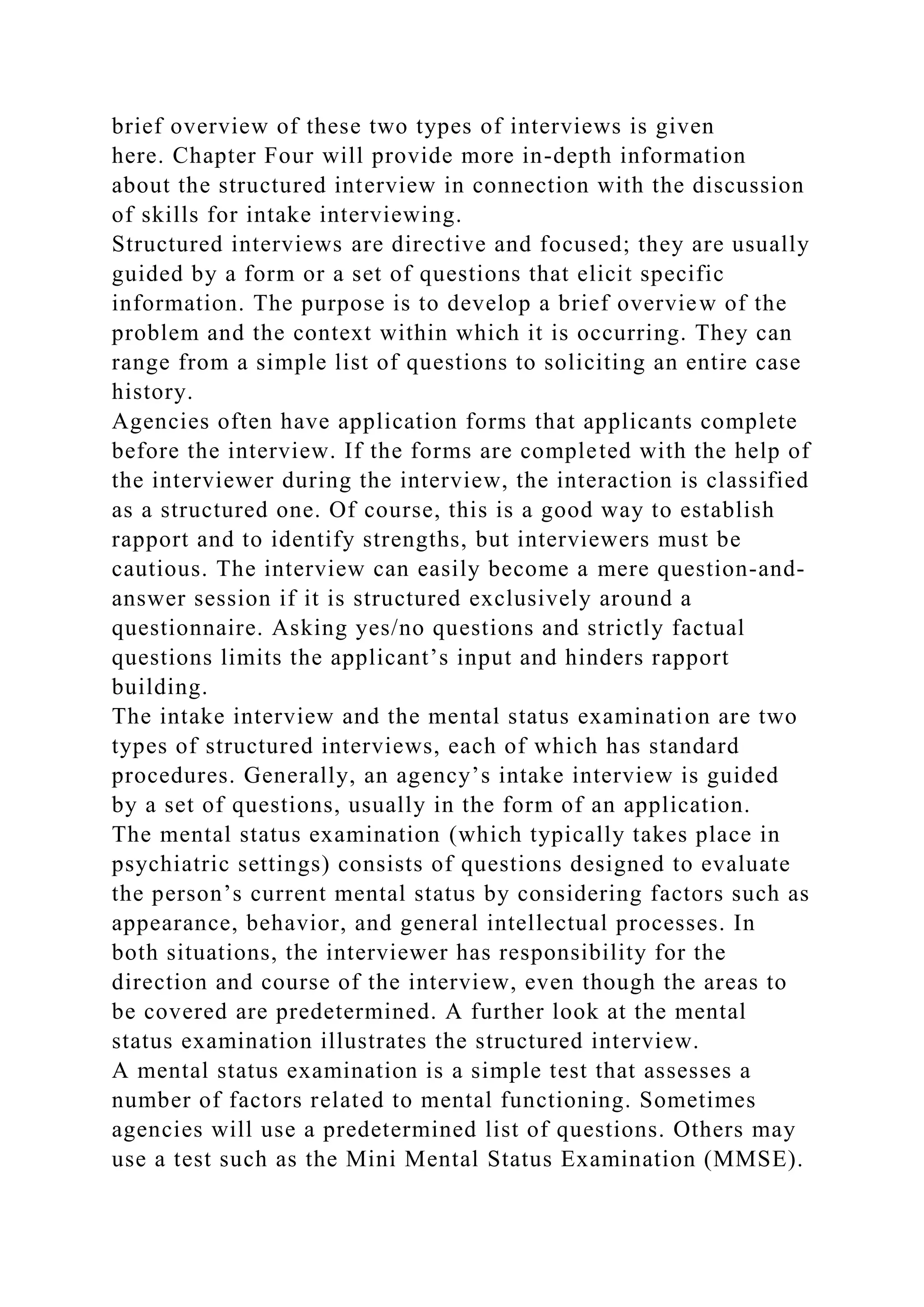 brief overview of these two types of interviews is given
here. Chapter Four will provide more in-depth information
about the structured interview in connection with the discussion
of skills for intake interviewing.
Structured interviews are directive and focused; they are usually
guided by a form or a set of questions that elicit specific
information. The purpose is to develop a brief overview of the
problem and the context within which it is occurring. They can
range from a simple list of questions to soliciting an entire case
history.
Agencies often have application forms that applicants complete
before the interview. If the forms are completed with the help of
the interviewer during the interview, the interaction is classified
as a structured one. Of course, this is a good way to establish
rapport and to identify strengths, but interviewers must be
cautious. The interview can easily become a mere question-and-
answer session if it is structured exclusively around a
questionnaire. Asking yes/no questions and strictly factual
questions limits the applicant’s input and hinders rapport
building.
The intake interview and the mental status examination are two
types of structured interviews, each of which has standard
procedures. Generally, an agency’s intake interview is guided
by a set of questions, usually in the form of an application.
The mental status examination (which typically takes place in
psychiatric settings) consists of questions designed to evaluate
the person’s current mental status by considering factors such as
appearance, behavior, and general intellectual processes. In
both situations, the interviewer has responsibility for the
direction and course of the interview, even though the areas to
be covered are predetermined. A further look at the mental
status examination illustrates the structured interview.
A mental status examination is a simple test that assesses a
number of factors related to mental functioning. Sometimes
agencies will use a predetermined list of questions. Others may
use a test such as the Mini Mental Status Examination (MMSE).
 