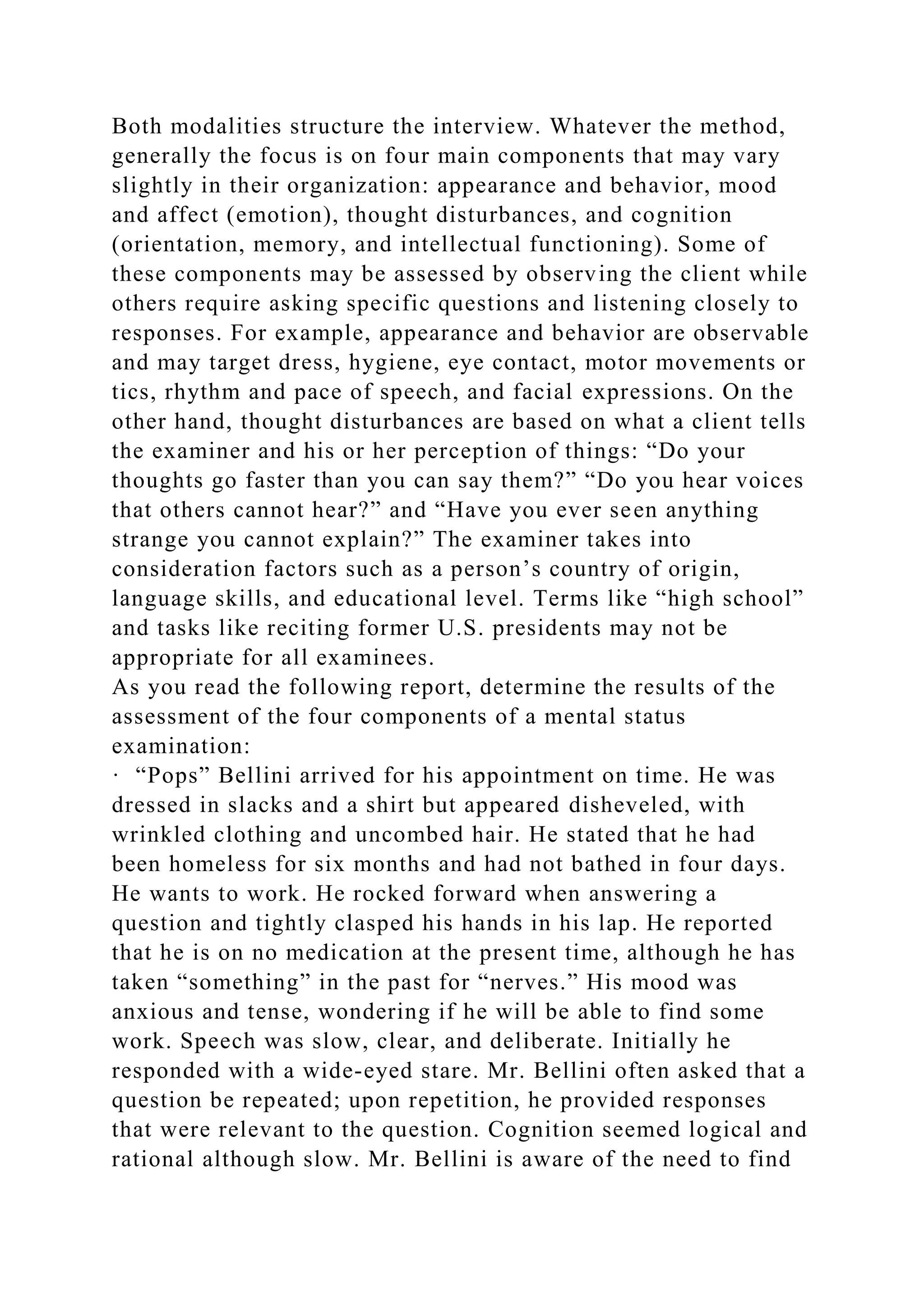Both modalities structure the interview. Whatever the method,
generally the focus is on four main components that may vary
slightly in their organization: appearance and behavior, mood
and affect (emotion), thought disturbances, and cognition
(orientation, memory, and intellectual functioning). Some of
these components may be assessed by observing the client while
others require asking specific questions and listening closely to
responses. For example, appearance and behavior are observable
and may target dress, hygiene, eye contact, motor movements or
tics, rhythm and pace of speech, and facial expressions. On the
other hand, thought disturbances are based on what a client tells
the examiner and his or her perception of things: “Do your
thoughts go faster than you can say them?” “Do you hear voices
that others cannot hear?” and “Have you ever seen anything
strange you cannot explain?” The examiner takes into
consideration factors such as a person’s country of origin,
language skills, and educational level. Terms like “high school”
and tasks like reciting former U.S. presidents may not be
appropriate for all examinees.
As you read the following report, determine the results of the
assessment of the four components of a mental status
examination:
· “Pops” Bellini arrived for his appointment on time. He was
dressed in slacks and a shirt but appeared disheveled, with
wrinkled clothing and uncombed hair. He stated that he had
been homeless for six months and had not bathed in four days.
He wants to work. He rocked forward when answering a
question and tightly clasped his hands in his lap. He reported
that he is on no medication at the present time, although he has
taken “something” in the past for “nerves.” His mood was
anxious and tense, wondering if he will be able to find some
work. Speech was slow, clear, and deliberate. Initially he
responded with a wide-eyed stare. Mr. Bellini often asked that a
question be repeated; upon repetition, he provided responses
that were relevant to the question. Cognition seemed logical and
rational although slow. Mr. Bellini is aware of the need to find
 