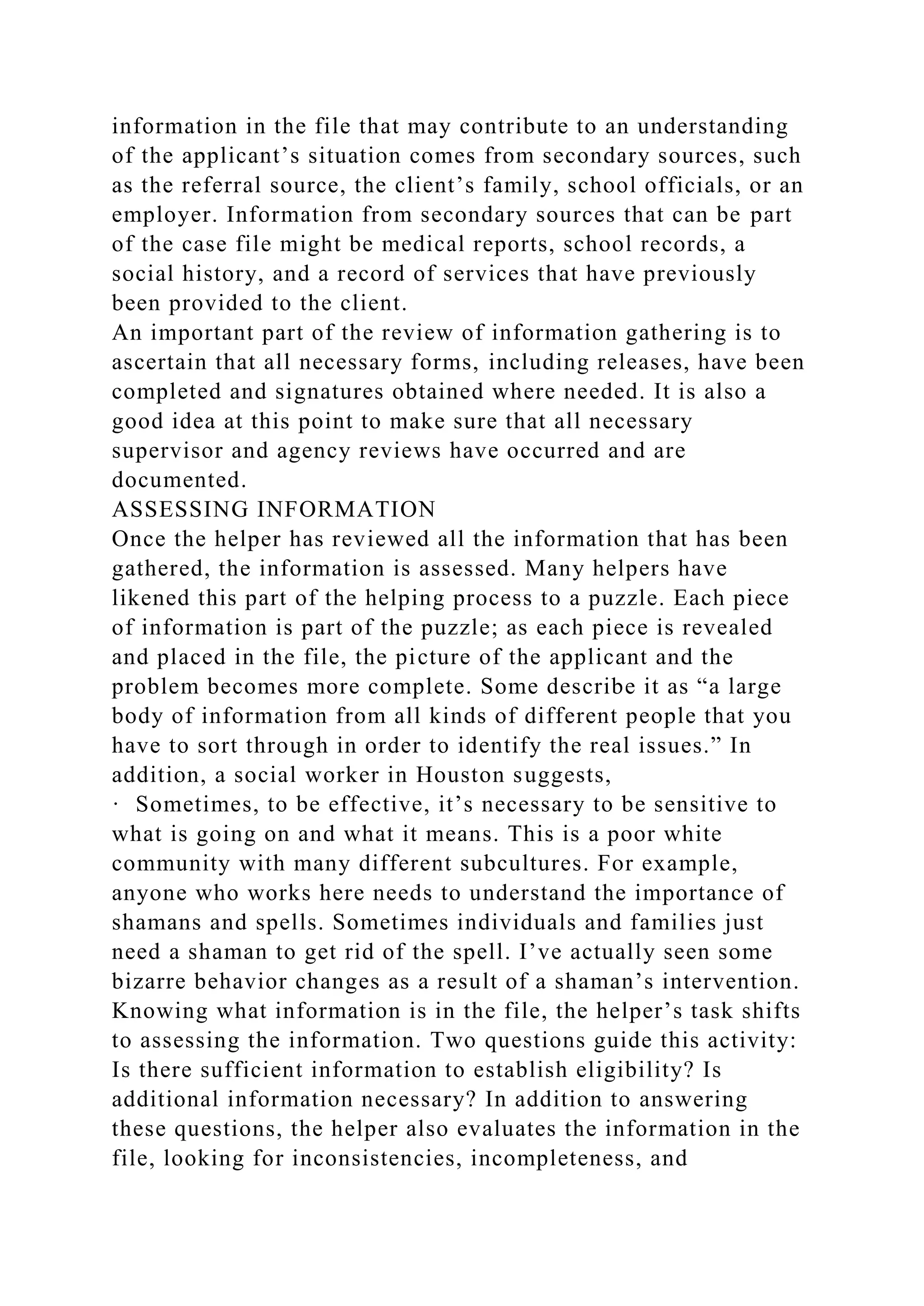 information in the file that may contribute to an understanding
of the applicant’s situation comes from secondary sources, such
as the referral source, the client’s family, school officials, or an
employer. Information from secondary sources that can be part
of the case file might be medical reports, school records, a
social history, and a record of services that have previously
been provided to the client.
An important part of the review of information gathering is to
ascertain that all necessary forms, including releases, have been
completed and signatures obtained where needed. It is also a
good idea at this point to make sure that all necessary
supervisor and agency reviews have occurred and are
documented.
ASSESSING INFORMATION
Once the helper has reviewed all the information that has been
gathered, the information is assessed. Many helpers have
likened this part of the helping process to a puzzle. Each piece
of information is part of the puzzle; as each piece is revealed
and placed in the file, the picture of the applicant and the
problem becomes more complete. Some describe it as “a large
body of information from all kinds of different people that you
have to sort through in order to identify the real issues.” In
addition, a social worker in Houston suggests,
· Sometimes, to be effective, it’s necessary to be sensitive to
what is going on and what it means. This is a poor white
community with many different subcultures. For example,
anyone who works here needs to understand the importance of
shamans and spells. Sometimes individuals and families just
need a shaman to get rid of the spell. I’ve actually seen some
bizarre behavior changes as a result of a shaman’s intervention.
Knowing what information is in the file, the helper’s task shifts
to assessing the information. Two questions guide this activity:
Is there sufficient information to establish eligibility? Is
additional information necessary? In addition to answering
these questions, the helper also evaluates the information in the
file, looking for inconsistencies, incompleteness, and
 