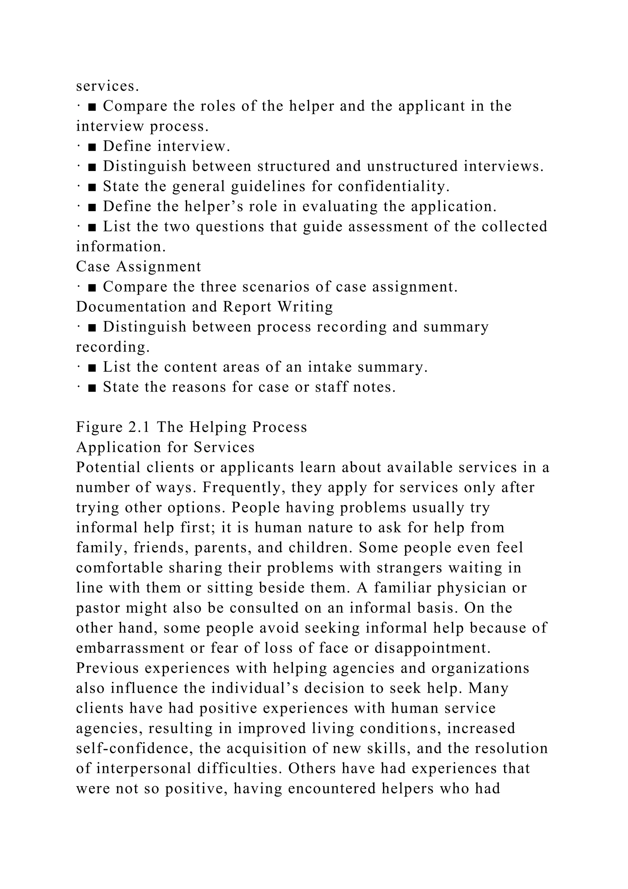 services.
· ■ Compare the roles of the helper and the applicant in the
interview process.
· ■ Define interview.
· ■ Distinguish between structured and unstructured interviews.
· ■ State the general guidelines for confidentiality.
· ■ Define the helper’s role in evaluating the application.
· ■ List the two questions that guide assessment of the collected
information.
Case Assignment
· ■ Compare the three scenarios of case assignment.
Documentation and Report Writing
· ■ Distinguish between process recording and summary
recording.
· ■ List the content areas of an intake summary.
· ■ State the reasons for case or staff notes.
Figure 2.1 The Helping Process
Application for Services
Potential clients or applicants learn about available services in a
number of ways. Frequently, they apply for services only after
trying other options. People having problems usually try
informal help first; it is human nature to ask for help from
family, friends, parents, and children. Some people even feel
comfortable sharing their problems with strangers waiting in
line with them or sitting beside them. A familiar physician or
pastor might also be consulted on an informal basis. On the
other hand, some people avoid seeking informal help because of
embarrassment or fear of loss of face or disappointment.
Previous experiences with helping agencies and organizations
also influence the individual’s decision to seek help. Many
clients have had positive experiences with human service
agencies, resulting in improved living conditions, increased
self-confidence, the acquisition of new skills, and the resolution
of interpersonal difficulties. Others have had experiences that
were not so positive, having encountered helpers who had
 