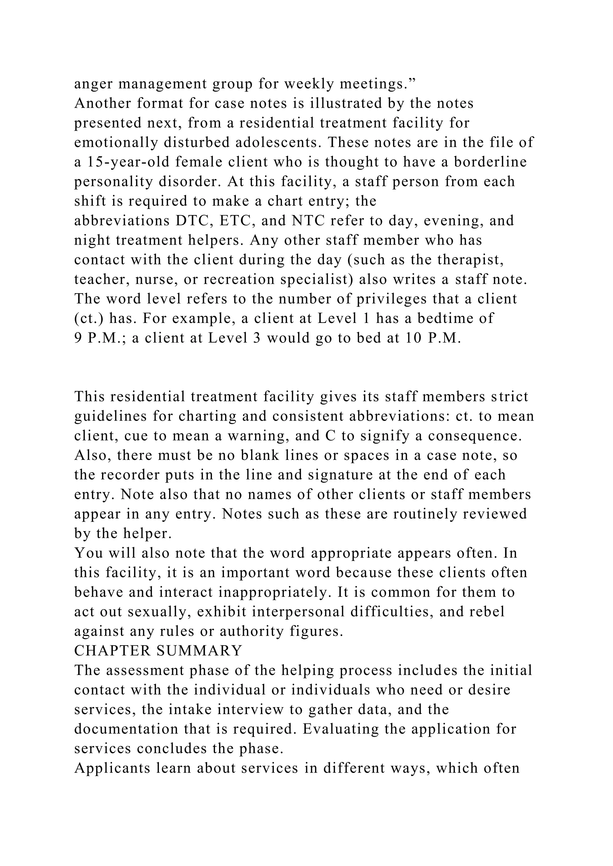 anger management group for weekly meetings.”
Another format for case notes is illustrated by the notes
presented next, from a residential treatment facility for
emotionally disturbed adolescents. These notes are in the file of
a 15-year-old female client who is thought to have a borderline
personality disorder. At this facility, a staff person from each
shift is required to make a chart entry; the
abbreviations DTC, ETC, and NTC refer to day, evening, and
night treatment helpers. Any other staff member who has
contact with the client during the day (such as the therapist,
teacher, nurse, or recreation specialist) also writes a staff note.
The word level refers to the number of privileges that a client
(ct.) has. For example, a client at Level 1 has a bedtime of
9 P.M.; a client at Level 3 would go to bed at 10 P.M.
This residential treatment facility gives its staff members strict
guidelines for charting and consistent abbreviations: ct. to mean
client, cue to mean a warning, and C to signify a consequence.
Also, there must be no blank lines or spaces in a case note, so
the recorder puts in the line and signature at the end of each
entry. Note also that no names of other clients or staff members
appear in any entry. Notes such as these are routinely reviewed
by the helper.
You will also note that the word appropriate appears often. In
this facility, it is an important word because these clients often
behave and interact inappropriately. It is common for them to
act out sexually, exhibit interpersonal difficulties, and rebel
against any rules or authority figures.
CHAPTER SUMMARY
The assessment phase of the helping process includes the initial
contact with the individual or individuals who need or desire
services, the intake interview to gather data, and the
documentation that is required. Evaluating the application for
services concludes the phase.
Applicants learn about services in different ways, which often
 
