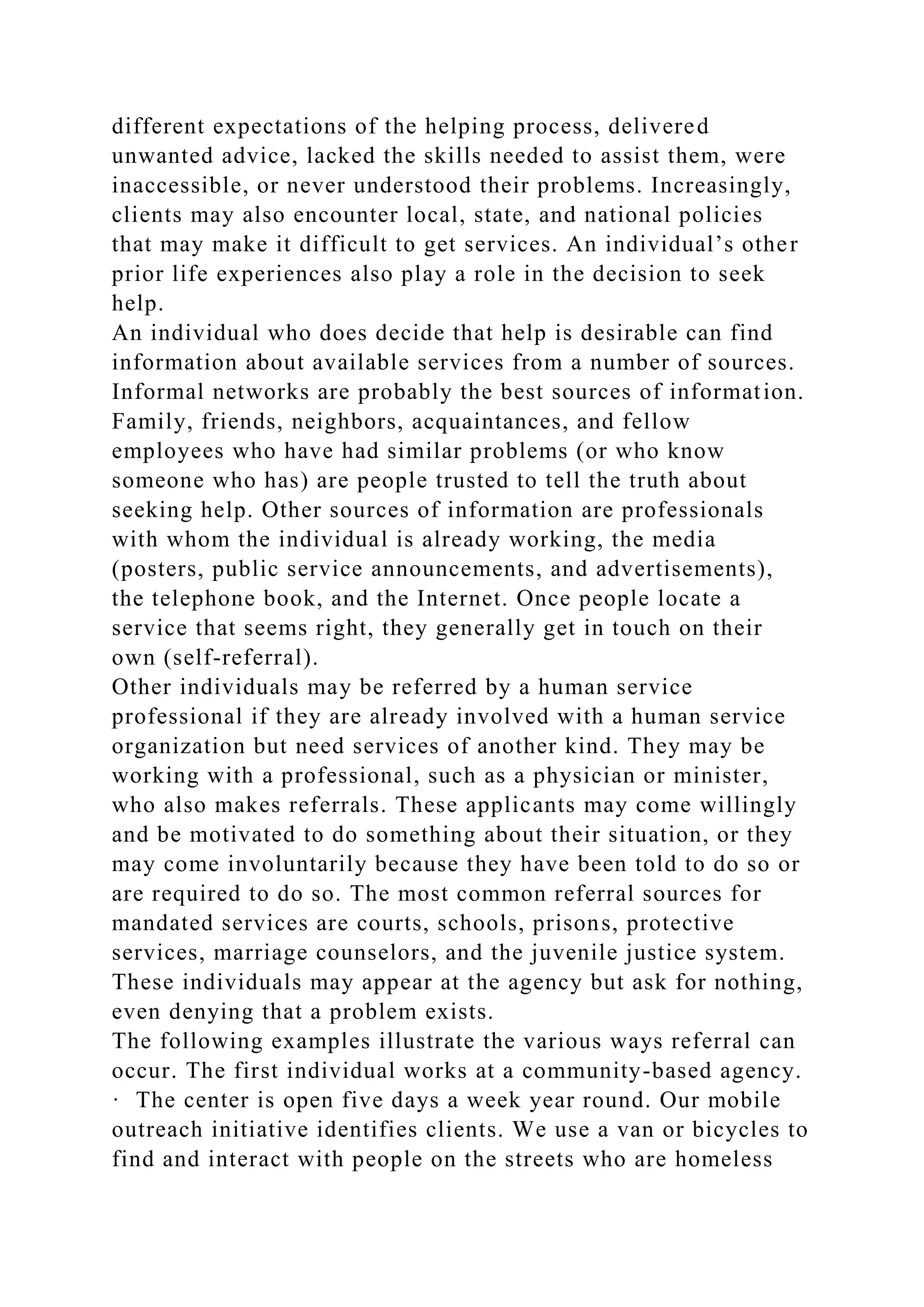 different expectations of the helping process, delivered
unwanted advice, lacked the skills needed to assist them, were
inaccessible, or never understood their problems. Increasingly,
clients may also encounter local, state, and national policies
that may make it difficult to get services. An individual’s other
prior life experiences also play a role in the decision to seek
help.
An individual who does decide that help is desirable can find
information about available services from a number of sources.
Informal networks are probably the best sources of information.
Family, friends, neighbors, acquaintances, and fellow
employees who have had similar problems (or who know
someone who has) are people trusted to tell the truth about
seeking help. Other sources of information are professionals
with whom the individual is already working, the media
(posters, public service announcements, and advertisements),
the telephone book, and the Internet. Once people locate a
service that seems right, they generally get in touch on their
own (self-referral).
Other individuals may be referred by a human service
professional if they are already involved with a human service
organization but need services of another kind. They may be
working with a professional, such as a physician or minister,
who also makes referrals. These applicants may come willingly
and be motivated to do something about their situation, or they
may come involuntarily because they have been told to do so or
are required to do so. The most common referral sources for
mandated services are courts, schools, prisons, protective
services, marriage counselors, and the juvenile justice system.
These individuals may appear at the agency but ask for nothing,
even denying that a problem exists.
The following examples illustrate the various ways referral can
occur. The first individual works at a community-based agency.
· The center is open five days a week year round. Our mobile
outreach initiative identifies clients. We use a van or bicycles to
find and interact with people on the streets who are homeless
 