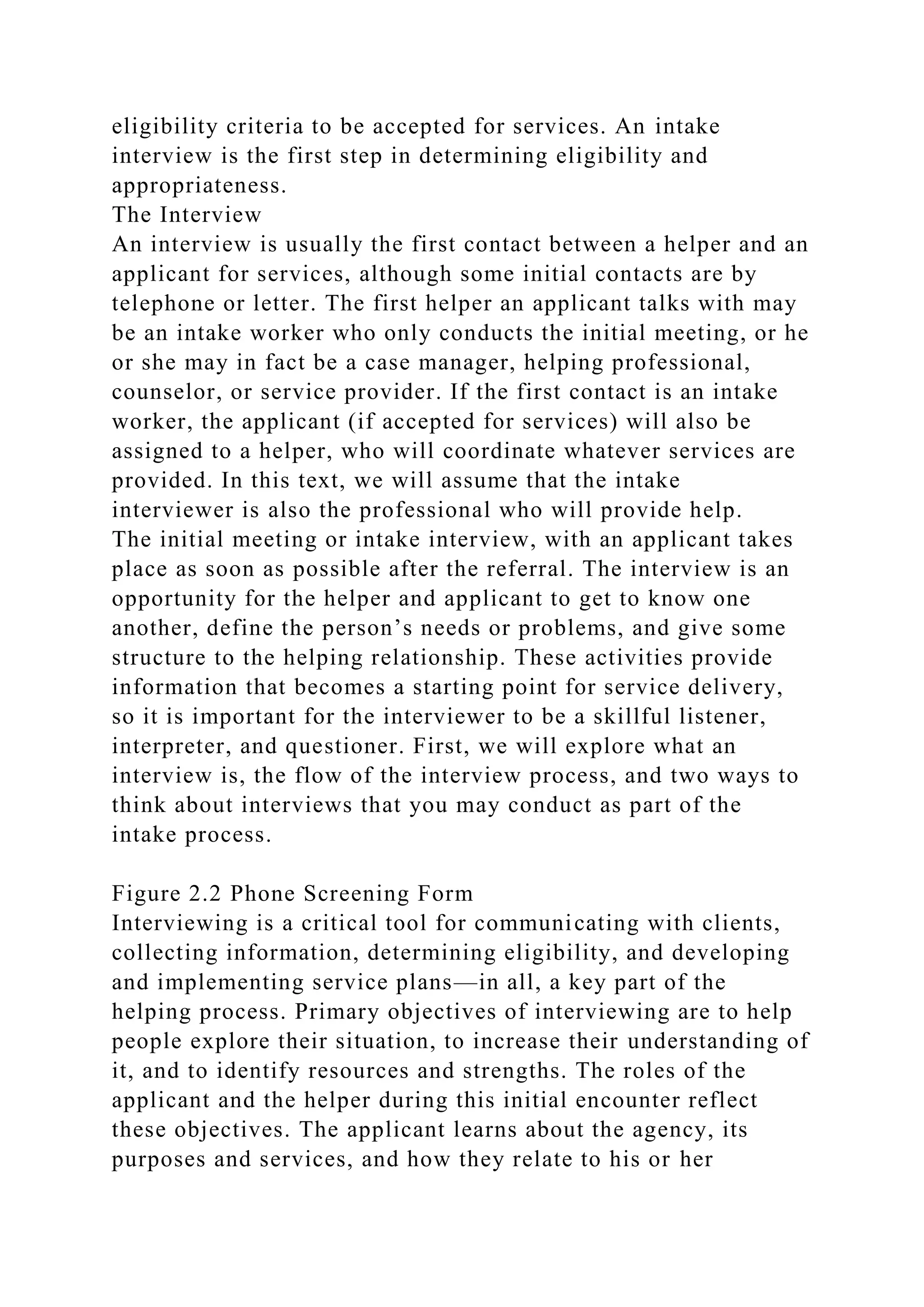 eligibility criteria to be accepted for services. An intake
interview is the first step in determining eligibility and
appropriateness.
The Interview
An interview is usually the first contact between a helper and an
applicant for services, although some initial contacts are by
telephone or letter. The first helper an applicant talks with may
be an intake worker who only conducts the initial meeting, or he
or she may in fact be a case manager, helping professional,
counselor, or service provider. If the first contact is an intake
worker, the applicant (if accepted for services) will also be
assigned to a helper, who will coordinate whatever services are
provided. In this text, we will assume that the intake
interviewer is also the professional who will provide help.
The initial meeting or intake interview, with an applicant takes
place as soon as possible after the referral. The interview is an
opportunity for the helper and applicant to get to know one
another, define the person’s needs or problems, and give some
structure to the helping relationship. These activities provide
information that becomes a starting point for service delivery,
so it is important for the interviewer to be a skillful listener,
interpreter, and questioner. First, we will explore what an
interview is, the flow of the interview process, and two ways to
think about interviews that you may conduct as part of the
intake process.
Figure 2.2 Phone Screening Form
Interviewing is a critical tool for communicating with clients,
collecting information, determining eligibility, and developing
and implementing service plans—in all, a key part of the
helping process. Primary objectives of interviewing are to help
people explore their situation, to increase their understanding of
it, and to identify resources and strengths. The roles of the
applicant and the helper during this initial encounter reflect
these objectives. The applicant learns about the agency, its
purposes and services, and how they relate to his or her
 