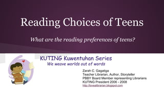 Reading Choices of Teens
What are the reading preferences of teens?
KUTING Kuwentuhan Series
We weave worlds out of words
Zarah C. Gagatiga
Teacher Librarian, Author, Storyteller
PBBY Board Member representing Librarians
KUTING President 2006 - 2008
http://lovealibrarian.blogspot.com

 