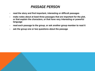 PASSAGE PERSON
- read the story and find important, interesting or difficult passages
- make notes about at least three passages that are important for the plot,
or that explain the characters, or that have very interesting or powerful
language
- read each passage to the group, or ask another group member to read it
- ask the group one or two questions about the passage
 