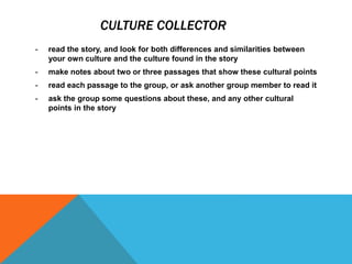 CULTURE COLLECTOR
- read the story, and look for both differences and similarities between
your own culture and the culture found in the story
- make notes about two or three passages that show these cultural points
- read each passage to the group, or ask another group member to read it
- ask the group some questions about these, and any other cultural
points in the story
 