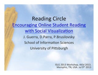 Reading	
  Circle	
  
Encouraging	
  Online	
  Student	
  Reading	
  
with	
  Social	
  Visualiza8on	
  
J.	
  Guerra,	
  D.Parra,	
  P.Brusilovsky	
  
School	
  of	
  Informa8on	
  Sciences	
  
University	
  of	
  PiGsburgh	
  
ISLG	
  2013	
  Workshop,	
  AIEd	
  2013.	
  
Memphis,	
  TN,	
  USA.	
  Jul	
  9th	
  2013	
  	
  
 