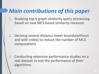 Main contributions of this paper
20
1. Studying top-k graph similarity query processing
based on new MCS based similarity measure
2. Deriving several distance lower bounds(without
and with index) to reduce the number of MCS
computations
3. Conducting extensive performance studies on a
real dataset to test the performance of their
algorithms
 