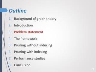 Outline
1. Background of graph theory
2. Introduction
3. Problem statement
4. The framework
5. Pruning without indexing
6. Pruning with indexing
7. Performance studies
8. Conclusion
21
 