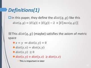 Definitions(1)
22
In this paper, they define the 𝑑𝑖𝑠𝑡(𝑞, 𝑔) like this
𝑑𝑖𝑠𝑡 𝑞, 𝑔 = 𝐸 𝑞 + 𝐸 𝑔 − 2 × 𝐸 𝑚𝑐𝑠 𝑞, 𝑔
※This 𝑑𝑖𝑠𝑡 𝑞, 𝑔 (maybe) satisfies the axiom of metric
space
 𝑥 = 𝑦 ⇔ 𝑑𝑖𝑠𝑡 𝑥, 𝑦 = 0
 𝑑𝑖𝑠𝑡 𝑦, 𝑥 = 𝑑𝑖𝑠𝑡(𝑥, 𝑦)
 𝑑𝑖𝑠𝑡 𝑥, 𝑦 ≥ 0
 𝑑𝑖𝑠𝑡 𝑥, 𝑦 + 𝑑𝑖𝑠𝑡 𝑦, 𝑧 ≥ 𝑑𝑖𝑠𝑡(𝑥, 𝑧)
This is important in later
 