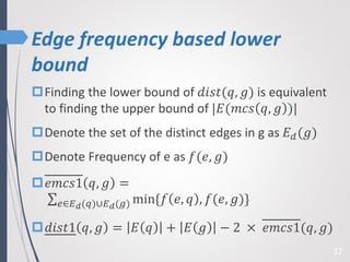 Edge frequency based lower
bound
32
Finding the lower bound of 𝑑𝑖𝑠𝑡(𝑞, 𝑔) is equivalent
to finding the upper bound of |𝐸(𝑚𝑐𝑠 𝑞, 𝑔 )|
Denote the set of the distinct edges in g as 𝐸 𝑑(𝑔)
Denote Frequency of e as 𝑓(𝑒, 𝑔)
𝑒𝑚𝑐𝑠1 𝑞, 𝑔 =
𝑒∈𝐸 𝑑(𝑞)∪𝐸 𝑑(𝑔) min{𝑓 𝑒, 𝑞 , 𝑓(𝑒, 𝑔)}
𝑑𝑖𝑠𝑡1 𝑞, 𝑔 = 𝐸 𝑞 + 𝐸 𝑔 − 2 × 𝑒𝑚𝑐𝑠1(𝑞, 𝑔)
 