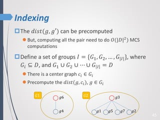 Indexing
45
The 𝑑𝑖𝑠𝑡(𝑔, 𝑔′) can be precomputed
 But, computing all the pair need to do 𝑂(|𝐷|2) MCS
computations
Define a set of groups 𝐼 = {𝐺1, 𝐺2, … , 𝐺|𝐼|}, where
𝐺𝑖 ⊆ 𝐷, and 𝐺1 ∪ 𝐺2 ∪ ⋯ ∪ 𝐺 𝐼 = 𝐷
 There is a center graph 𝑐𝑖 ∈ 𝐺𝑖
 Precompute the 𝑑𝑖𝑠𝑡(𝑔, 𝑐𝑖), 𝑔 ∈ 𝐺𝑖
𝑔6
𝑔4 𝑔2𝑔7𝑔5𝑔1
𝑔3𝐺1 𝐺2
 