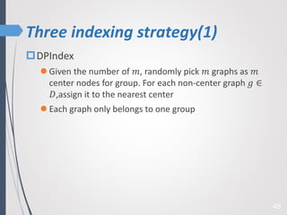 Three indexing strategy(1)
48
DPIndex
 Given the number of 𝑚, randomly pick 𝑚 graphs as 𝑚
center nodes for group. For each non-center graph 𝑔 ∈
𝐷,assign it to the nearest center
 Each graph only belongs to one group
 
