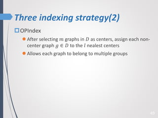 Three indexing strategy(2)
49
OPIndex
 After selecting 𝑚 graphs in 𝐷 as centers, assign each non-
center graph 𝑔 ∈ 𝐷 to the 𝑙 nealest centers
 Allows each graph to belong to multiple groups
 