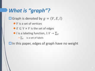 What is “graph”?
5
Graph is denoted by 𝑔 = 𝑉, 𝐸, 𝑙
 𝑉 is a set of vertices
 𝐸 ⊆ V × 𝑉 is the set of edges
 𝑙 is a labeling function, 𝑙: 𝑉 → 𝑉
 𝑉 is a set of labels
In this paper, edges of graph have no weight
 