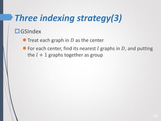 Three indexing strategy(3)
50
GSIndex
 Treat each graph in 𝐷 as the center
 For each center, find its nearest 𝑙 graphs in 𝐷, and putting
the 𝑙 + 1 graphs together as group
 