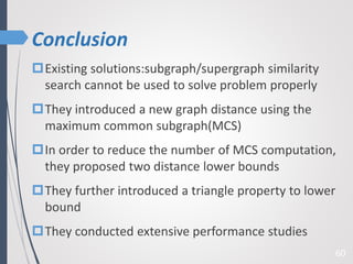 Conclusion
60
Existing solutions:subgraph/supergraph similarity
search cannot be used to solve problem properly
They introduced a new graph distance using the
maximum common subgraph(MCS)
In order to reduce the number of MCS computation,
they proposed two distance lower bounds
They further introduced a triangle property to lower
bound
They conducted extensive performance studies
 