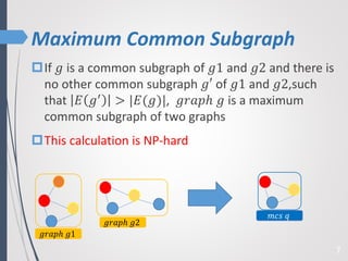 Maximum Common Subgraph
7
If 𝑔 is a common subgraph of 𝑔1 and 𝑔2 and there is
no other common subgraph 𝑔′ of 𝑔1 and 𝑔2,such
that 𝐸 𝑔′ > |𝐸(𝑔)|, 𝑔𝑟𝑎𝑝ℎ 𝑔 is a maximum
common subgraph of two graphs
This calculation is NP-hard
𝑔𝑟𝑎𝑝ℎ 𝑔1
𝑔𝑟𝑎𝑝ℎ 𝑔2
𝑚𝑐𝑠 𝑞
 