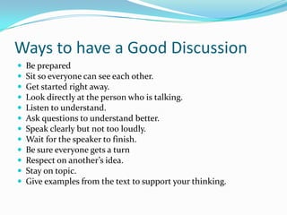 Ways to have a Good Discussion













Be prepared
Sit so everyone can see each other.
Get started right away.
Look directly at the person who is talking.
Listen to understand.
Ask questions to understand better.
Speak clearly but not too loudly.
Wait for the speaker to finish.
Be sure everyone gets a turn
Respect on another’s idea.
Stay on topic.
Give examples from the text to support your thinking.

 