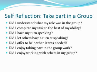 Self Reflection: Take part in a Group
 Did I understand what my role was in the group?
 Did I complete my task to the best of my ability?
 Did I have my turn speaking?
 Did I let others have a turn at speaking?

 Did I offer to help when it was needed?
 Did I enjoy taking part in the group work?
 Did I enjoy working with others in my group?

 