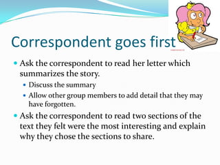 Correspondent goes first
 Ask the correspondent to read her letter which
summarizes the story.
 Discuss the summary

 Allow other group members to add detail that they may

have forgotten.

 Ask the correspondent to read two sections of the
text they felt were the most interesting and explain
why they chose the sections to share.

 