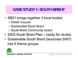 CASE STUDY 1: SOUTH BRENT  SB21 brings together 3 local bodies Parish Council Sustainable South Brent South Brent Community Action 2003 South Brent Plan – ready for review Sustainable South Brent (launched 2007) has 5 theme groups 