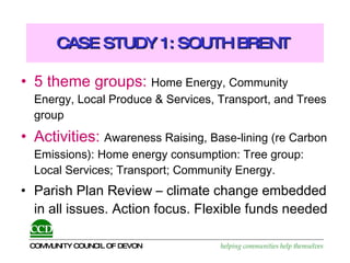 CASE STUDY 1: SOUTH BRENT  5 theme groups:   Home Energy, Community Energy, Local Produce & Services, Transport, and Trees group Activities:   Awareness Raising, Base-lining (re Carbon Emissions): Home energy consumption: Tree group: Local Services; Transport; Community Energy.  Parish Plan Review – climate change embedded in all issues. Action focus. Flexible funds needed 