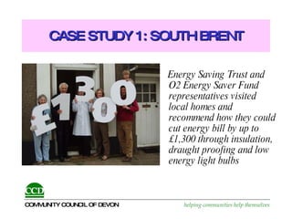 CASE STUDY 1: SOUTH BRENT Energy Saving Trust and O2 Energy Saver Fund representatives visited local homes and recommend how they could cut energy bill by up to £1,300 through insulation, draught proofing and low energy light bulbs 