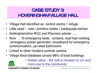 CASE STUDY 3:  HOVERINGHAM VILLAGE HALL   Village Hall identified as  control centre + refuge Little used -  cold / primitive toilets / inadequate kitchen Nottinghamshire RCC and Planners advise …..  Now … 10 emergency beds,  screens, dual fuel cooking,  emergency power generator, broadband for emergency communication, up-rated bathrooms Linked to other incident controls centres Village flood database covers 98% of local buildings Added value – the hall is cheaper to run and more use to the community 