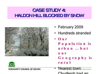 CASE STUDY 4:  HALDON HILL BLOCKED BY SNOW   February 2009 Hundreds stranded Our Population is urban … but our Geography is rural Nearest town Chudleigh had an Emergency Plan 