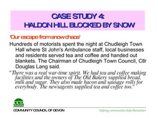 CASE STUDY 4:   HALDON HILL BLOCKED BY SNOW 'Our escape from snow chaos' Hundreds of motorists spent the night at Chudleigh Town Hall where St John's Ambulance staff, local businesses and residents served tea and coffee and handed out blankets. The Chairman of Chudleigh Town Council, Cllr Douglas Lang said.  "There was a real war-time spirit. We had tea and coffee making facilities and the owners of The Old Bakery supplied bread, milk and sugar. They also made bacon and sausage rolls for everybody. The newsagents supplied tea and coffee too." 