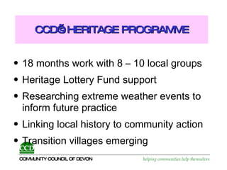 CCD’s HERITAGE PROGRAMME 18 months work with 8 – 10 local groups Heritage Lottery Fund support Researching extreme weather events to inform future practice Linking local history to community action Transition villages emerging 