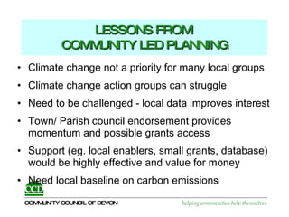 LESSONS FROM  COMMUNITY LED PLANNING Climate change not a priority for many local groups Climate change action groups can struggle  Need to be challenged - local data improves interest  Town/ Parish council endorsement provides momentum and possible grants access Support (eg. local enablers, small grants, database) would be highly effective and value for money Need local baseline on carbon emissions 