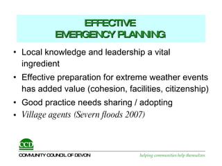 EFFECTIVE  EMERGENCY PLANNING   Local knowledge and leadership a vital ingredient Effective preparation for extreme weather events has added value (cohesion, facilities, citizenship) Good practice needs sharing / adopting Village agents (Severn floods 2007) 