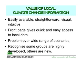 VALUE OF LOCAL  CLIMATE CHANGE INFORMATION   Easily available, straightforward, visual, intuitive  Front page gives quick and easy access to local data.  Problem over wide range of scenarios Recognise some groups are highly developed, others are new. 