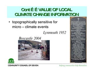 Cont ……VALUE OF LOCAL  CLIMATE CHANGE INFORMATION   topographically sensitive for  micro – climate events  Lynmouth 1952 Boscastle 2004 